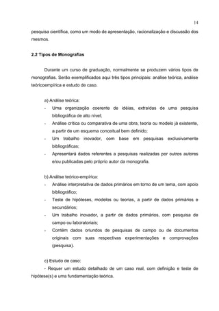 14
pesquisa científica, como um modo de apresentação, racionalização e discussão dos
mesmos.
2.2 Tipos de Monografias
Durante um curso de graduação, normalmente se produzem vários tipos de
monografias. Serão exemplificados aqui três tipos principais: análise teórica, análise
teóricoempírica e estudo de caso.
a) Análise teórica:
- Uma organização coerente de idéias, extraídas de uma pesquisa
bibliográfica de alto nível;
- Análise crítica ou comparativa de uma obra, teoria ou modelo já existente,
a partir de um esquema conceitual bem definido;
- Um trabalho inovador, com base em pesquisas exclusivamente
bibliográficas;
- Apresentará dados referentes a pesquisas realizadas por outros autores
e/ou publicadas pelo próprio autor da monografia.
b) Análise teórico-empírica:
- Análise interpretativa de dados primários em torno de um tema, com apoio
bibliográfico;
- Teste de hipóteses, modelos ou teorias, a partir de dados primários e
secundários;
- Um trabalho inovador, a partir de dados primários, com pesquisa de
campo ou laboratoriais;
- Contém dados oriundos de pesquisas de campo ou de documentos
originais com suas respectivas experimentações e comprovações
(pesquisa).
c) Estudo de caso:
- Requer um estudo detalhado de um caso real, com definição e teste de
hipótese(s) e uma fundamentação teórica.
 
