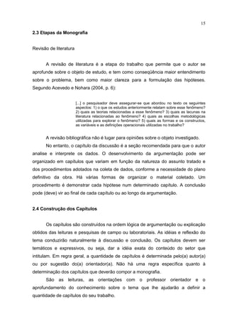 15
2.3 Etapas da Monografia
Revisão de literatura
A revisão de literatura é a etapa do trabalho que permite que o autor se
aprofunde sobre o objeto de estudo, e tem como conseqüência maior entendimento
sobre o problema, bem como maior clareza para a formulação das hipóteses.
Segundo Acevedo e Nohara (2004, p. 6):
[...] o pesquisador deve assegurar-se que abordou no texto os seguintes
aspectos: 1) o que os estudos anteriormente relatam sobre esse fenômeno?
2) quais as teorias relacionadas a esse fenômeno? 3) quais as lacunas na
literatura relacionadas ao fenômeno? 4) quais as escolhas metodológicas
utilizadas para explorar o fenômeno? 5) quais as formas e os constructos,
as variáveis e as definições operacionais utilizadas no trabalho?
A revisão bibliográfica não é lugar para opiniões sobre o objeto investigado.
No entanto, o capítulo da discussão é a seção recomendada para que o autor
analise e interprete os dados. O desenvolvimento da argumentação pode ser
organizado em capítulos que variam em função da natureza do assunto tratado e
dos procedimentos adotados na coleta de dados, conforme a necessidade do plano
definitivo da obra. Há várias formas de organizar o material coletado. Um
procedimento é demonstrar cada hipótese num determinado capítulo. A conclusão
pode (deve) vir ao final de cada capítulo ou ao longo da argumentação.
2.4 Construção dos Capítulos
Os capítulos são construídos na ordem lógica de argumentação ou explicação
obtidos das leituras e pesquisas de campo ou laboratoriais. As idéias e reflexão do
tema conduzirão naturalmente à discussão e conclusão. Os capítulos devem ser
temáticos e expressivos, ou seja, dar a idéia exata do conteúdo do setor que
intitulam. Em regra geral, a quantidade de capítulos é determinada pelo(a) autor(a)
ou por sugestão do(a) orientador(a). Não há uma regra específica quanto à
determinação dos capítulos que deverão compor a monografia.
São as leituras, as orientações com o professor orientador e o
aprofundamento do conhecimento sobre o tema que lhe ajudarão a definir a
quantidade de capítulos do seu trabalho.
 