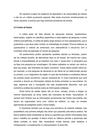 16
Os capítulos surgem da exigência de logicidade e da necessidade de clareza
e não de um critério puramente espacial. Não basta enumerar simetricamente os
vários capítulos, é preciso que haja subtítulos portadores de sentido.
2.5 Coleta de Dados
A coleta pode ser feita através de pesquisas teóricas, questionários,
observações, registro em planilhas específicas a cada objetivo de pesquisa e outros
critérios pré-definidos. A coleta de dados exige sempre um bom planejamento, que é
justamente o que deve estar contido na metodologia do projeto. Procure elaborar os
questionários e roteiros de entrevistas com antecedência e discuti-los com o
orientador antes da aplicação no campo de pesquisa.
Os questionários podem apresentar questões abertas ou fechadas, podem
ser de múltipla escolha, de alternativas fixas ou de escala. Na maioria dos casos,
devido à impossibilidade de se trabalhar com todo o “grupo-alvo” é necessário que
se faça uma pesquisa por amostragem. Os dados coletados no campo, por você ou
pelo seu grupo, são chamados de dados “primários”. Esses dados podem referir-se,
por exemplo, a uma pesquisa de demanda ou de oferta de um determinado serviço
ou produto, a um diagnóstico da região no qual são levantados e analisados fatores
de contexto social, econômico, cultural, ambiental etc. É muito importante que você
comente e discuta as informações obtidas de fontes primárias ou secundárias. Ou
seja, espera-se que a monografia não seja simplesmente descritiva, mas que
contenha a análise dos autores sobre as informações coletadas.
Outra forma de coletar dados são os livros, revistas, jornais e artigos na
internet relacionados ao tema. Estes são chamados de fontes “secundárias”. É
sempre bom lembrar que as informações provenientes das fontes secundárias não
devem ser organizadas como uma “colcha de retalhos”, ou seja, um simples
aglomerado de parágrafos sobre o tema tratado.
É importante também que se faça uma pré-leitura do material coletado, isso
possibilitará uma primeira seleção das obras que passarão pela leitura seletiva. Na
leitura seletiva serão localizadas as obras ou capítulos que contém informações úteis
para o trabalho em questão. A leitura crítica ou reflexiva permite a apreensão das
idéias contidas no texto. São necessárias muitas leituras, para destacar o
indispensável, o complementar e o desnecessário no texto lido.
 
