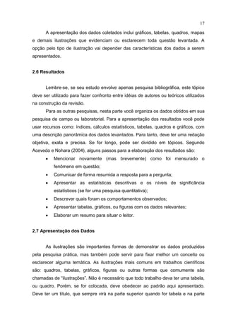17
A apresentação dos dados coletados inclui gráficos, tabelas, quadros, mapas
e demais ilustrações que evidenciam ou esclarecem toda questão levantada. A
opção pelo tipo de ilustração vai depender das características dos dados a serem
apresentados.
2.6 Resultados
Lembre-se, se seu estudo envolve apenas pesquisa bibliográfica, este tópico
deve ser utilizado para fazer confronto entre idéias de autores ou teóricos utilizados
na construção da revisão.
Para as outras pesquisas, nesta parte você organiza os dados obtidos em sua
pesquisa de campo ou laboratorial. Para a apresentação dos resultados você pode
usar recursos como: índices, cálculos estatísticos, tabelas, quadros e gráficos, com
uma descrição panorâmica dos dados levantados. Para tanto, deve ter uma redação
objetiva, exata e precisa. Se for longo, pode ser dividido em tópicos. Segundo
Acevedo e Nohara (2004), alguns passos para a elaboração dos resultados são:
 Mencionar novamente (mas brevemente) como foi mensurado o
fenômeno em questão;
 Comunicar de forma resumida a resposta para a pergunta;
 Apresentar as estatísticas descritivas e os níveis de significância
estatísticos (se for uma pesquisa quantitativa);
 Descrever quais foram os comportamentos observados;
 Apresentar tabelas, gráficos, ou figuras com os dados relevantes;
 Elaborar um resumo para situar o leitor.
2.7 Apresentação dos Dados
As ilustrações são importantes formas de demonstrar os dados produzidos
pela pesquisa prática, mas também pode servir para fixar melhor um conceito ou
esclarecer alguma temática. As ilustrações mais comuns em trabalhos científicos
são: quadros, tabelas, gráficos, figuras ou outras formas que comumente são
chamadas de “ilustrações”. Não é necessário que todo trabalho deva ter uma tabela,
ou quadro. Porém, se for colocada, deve obedecer ao padrão aqui apresentado.
Deve ter um título, que sempre virá na parte superior quando for tabela e na parte
 