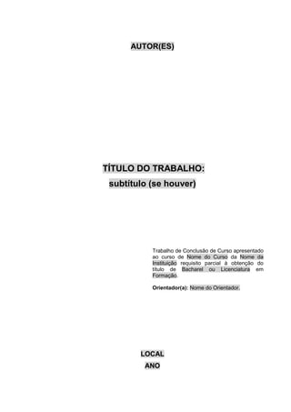 AUTOR(ES)
TÍTULO DO TRABALHO:
subtítulo (se houver)
Trabalho de Conclusão de Curso apresentado
ao curso de Nome do Curso da Nome da
Instituição requisito parcial à obtenção do
título de Bacharel ou Licenciatura em
Formação.
Orientador(a): Nome do Orientador.
LOCAL
ANO
 