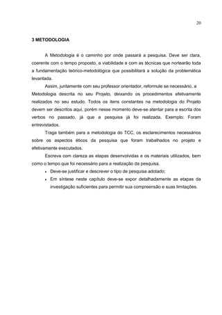 20
3 METODOLOGIA
A Metodologia é o caminho por onde passará a pesquisa. Deve ser clara,
coerente com o tempo proposto, a viabilidade e com as técnicas que nortearão toda
a fundamentação teórico-metodológica que possibilitará a solução da problemática
levantada.
Assim, juntamente com seu professor orientador, reformule se necessário, a
Metodologia descrita no seu Projeto, deixando os procedimentos efetivamente
realizados no seu estudo. Todos os itens constantes na metodologia do Projeto
devem ser descritos aqui, porém nesse momento deve-se atentar para a escrita dos
verbos no passado, já que a pesquisa já foi realizada. Exemplo: Foram
entrevistados.
Traga também para a metodologia do TCC, os esclarecimentos necessários
sobre os aspectos éticos da pesquisa que foram trabalhados no projeto e
efetivamente executados.
Escreva com clareza as etapas desenvolvidas e os materiais utilizados, bem
como o tempo que foi necessário para a realização da pesquisa.
 Deve-se justificar e descrever o tipo de pesquisa adotado;
 Em síntese neste capítulo deve-se expor detalhadamente as etapas da
investigação suficientes para permitir sua compreensão e suas limitações.
 
