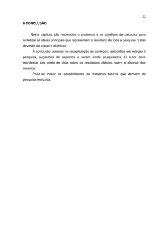 22
6 CONCLUSÃO
Neste capítulo são retomados o problema e os objetivos da pesquisa para
sintetizar as ideias principais que representam o resultado de toda a pesquisa. Estas
deverão ser claras e objetivas.
A conclusão consiste na recapitulação do conteúdo, autocrítica em relação à
pesquisa, sugestões de aspectos a serem ainda pesquisados. O autor deve
manifestar seu ponto de vista sobre os resultados obtidos, sobre o alcance dos
mesmos.
Pode-se incluir as possibilidades de trabalhos futuros que derivem da
pesquisa realizada.
 