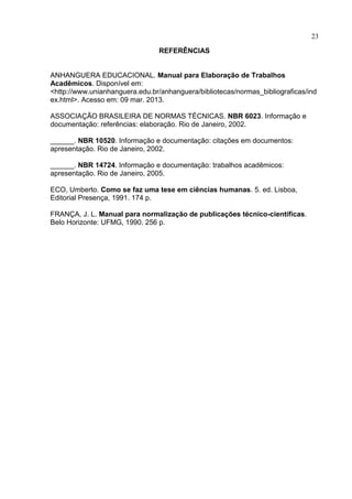 23
REFERÊNCIAS
ANHANGUERA EDUCACIONAL. Manual para Elaboração de Trabalhos
Acadêmicos. Disponível em:
<http://www.unianhanguera.edu.br/anhanguera/bibliotecas/normas_bibliograficas/ind
ex.html>. Acesso em: 09 mar. 2013.
ASSOCIAÇÃO BRASILEIRA DE NORMAS TÉCNICAS. NBR 6023. Informação e
documentação: referências: elaboração. Rio de Janeiro, 2002.
______. NBR 10520. Informação e documentação: citações em documentos:
apresentação. Rio de Janeiro, 2002.
______. NBR 14724. Informação e documentação: trabalhos acadêmicos:
apresentação. Rio de Janeiro, 2005.
ECO, Umberto. Como se faz uma tese em ciências humanas. 5. ed. Lisboa,
Editorial Presença, 1991. 174 p.
FRANÇA, J. L. Manual para normalização de publicações técnico-científicas.
Belo Horizonte: UFMG, 1990. 256 p.
 