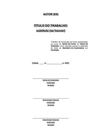 AUTOR (ES)
TÍTULO DO TRABALHO:
subtítulo (se houver)
Trabalho de Conclusão de Curso apresentado
ao curso de Nome do Curso da Nome da
Instituição como requisito parcial à obtenção
do título de Bacharel ou Licenciatura em
Formação.
Cidade, ____ de ______________de ANO.
_________________________________
Nome do Orientador
Instituição
titulação
_________________________________
Examinador (banca)
Instituição
titulação
_________________________________
Examinador (banca)
Instituição
titulação
 