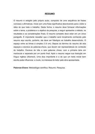 RESUMO
O resumo é redigido pelo próprio autor, composto de uma sequência de frases
concisas e afirmativas. Inicie com uma frase significativa descrevendo para o leitor a
idéia do que trata o trabalho. Desta forma, o resumo deve fornecer informações
sobre o tema, o problema e o objetivo da pesquisa, a seguir apresente o método, os
resultados e as considerações finais. O resumo completo deve estar em um único
parágrafo. É importante ressaltar que o trabalho será inicialmente conhecido pelo
resumo aqui escrito, portanto, ele deve ser fidedigno ao trabalho desenvolvido. O
espaço entre as linhas é simples (1,0 cm). Depois do término do resumo dê dois
espaços e escreva as palavras-chave, que devem ser representativas do conteúdo
do trabalho. Escreva de três a seis palavras chave, com a primeira letra em
maiúscula e separada por um ponto final. Após o resumo segue sua tradução em
língua inglesa (Abstract). Uma dica importante é a de que um texto inicial bem
escrito pode influenciar, e muito, no interesse do leitor pela obra apresentada.
Palavras-Chave: Metodologia científica. Resumo. Pesquisa.
 