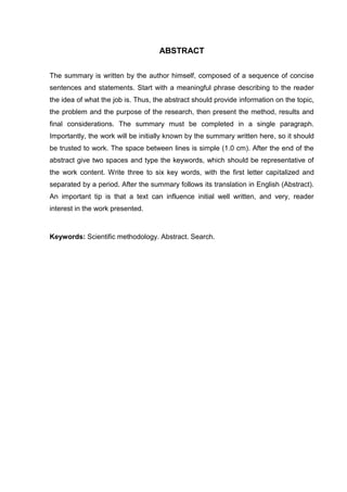 ABSTRACT
The summary is written by the author himself, composed of a sequence of concise
sentences and statements. Start with a meaningful phrase describing to the reader
the idea of what the job is. Thus, the abstract should provide information on the topic,
the problem and the purpose of the research, then present the method, results and
final considerations. The summary must be completed in a single paragraph.
Importantly, the work will be initially known by the summary written here, so it should
be trusted to work. The space between lines is simple (1.0 cm). After the end of the
abstract give two spaces and type the keywords, which should be representative of
the work content. Write three to six key words, with the first letter capitalized and
separated by a period. After the summary follows its translation in English (Abstract).
An important tip is that a text can influence initial well written, and very, reader
interest in the work presented.
Keywords: Scientific methodology. Abstract. Search.
 