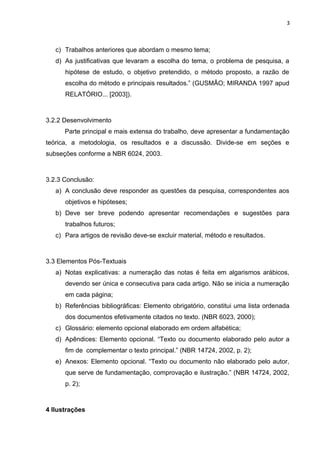 3
c) Trabalhos anteriores que abordam o mesmo tema;
d) As justificativas que levaram a escolha do tema, o problema de pesquisa, a
hipótese de estudo, o objetivo pretendido, o método proposto, a razão de
escolha do método e principais resultados.” (GUSMÃO; MIRANDA 1997 apud
RELATÓRIO... [2003]).
3.2.2 Desenvolvimento
Parte principal e mais extensa do trabalho, deve apresentar a fundamentação
teórica, a metodologia, os resultados e a discussão. Divide-se em seções e
subseções conforme a NBR 6024, 2003.
3.2.3 Conclusão:
a) A conclusão deve responder as questões da pesquisa, correspondentes aos
objetivos e hipóteses;
b) Deve ser breve podendo apresentar recomendações e sugestões para
trabalhos futuros;
c) Para artigos de revisão deve-se excluir material, método e resultados.
3.3 Elementos Pós-Textuais
a) Notas explicativas: a numeração das notas é feita em algarismos arábicos,
devendo ser única e consecutiva para cada artigo. Não se inicia a numeração
em cada página;
b) Referências bibliográficas: Elemento obrigatório, constitui uma lista ordenada
dos documentos efetivamente citados no texto. (NBR 6023, 2000);
c) Glossário: elemento opcional elaborado em ordem alfabética;
d) Apêndices: Elemento opcional. “Texto ou documento elaborado pelo autor a
fim de complementar o texto principal.” (NBR 14724, 2002, p. 2);
e) Anexos: Elemento opcional. “Texto ou documento não elaborado pelo autor,
que serve de fundamentação, comprovação e ilustração.” (NBR 14724, 2002,
p. 2);
4 Ilustrações
 