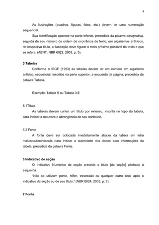 4
As ilustrações (quadros, figuras, fotos, etc.) devem ter uma numeração
sequencial.
Sua identificação aparece na parte inferior, precedida da palavra designativa,
seguida de seu número de ordem de ocorrência do texto, em algarismos arábicos,
do respectivo título, a ilustração deve figurar o mais próximo possível do texto a que
se refere. (ABNT. NBR 6022, 2003, p. 5).
5 Tabelas
Conforme o IBGE (1993) as tabelas devem ter um número em algarismo
arábico, sequencial, inscritos na parte superior, a esquerda da página, precedida da
palavra Tabela.
Exemplo: Tabela 5 ou Tabela 3.5
5.1Título
As tabelas devem conter um título por extenso, inscrito no topo da tabela,
para indicar a natureza e abrangência do seu conteúdo.
5.2 Fonte
A fonte deve ser colocada imediatamente abaixo da tabela em letra
maiúscula/minúscula para indicar a autoridade dos dados e/ou informações da
tabela, precedida da palavra Fonte.
6 Indicativo de seção
O Indicativo Numérico da seção precede o título [da seção] alinhado à
esquerda.
“Não se utilizam ponto, hífen, travessão ou qualquer outro sinal após o
indicativo da seção ou de seu título.” (NBR 6024, 2003, p. 2).
7 Fonte
 