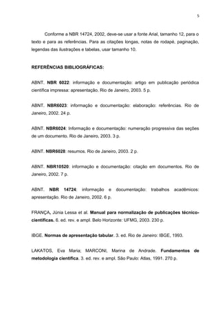5
Conforme a NBR 14724, 2002, deve-se usar a fonte Arial, tamanho 12, para o
texto e para as referências. Para as citações longas, notas de rodapé, paginação,
legendas das ilustrações e tabelas, usar tamanho 10.
REFERÊNCIAS BIBLIOGRÁFICAS:
ABNT. NBR 6022: informação e documentação: artigo em publicação periódica
científica impressa: apresentação. Rio de Janeiro, 2003. 5 p.
ABNT. NBR6023: informação e documentação: elaboração: referências. Rio de
Janeiro, 2002. 24 p.
ABNT. NBR6024: Informação e documentação: numeração progressiva das seções
de um documento. Rio de Janeiro, 2003. 3 p.
ABNT. NBR6028: resumos. Rio de Janeiro, 2003. 2 p.
ABNT. NBR10520: informação e documentação: citação em documentos. Rio de
Janeiro, 2002. 7 p.
ABNT. NBR 14724: informação e documentação: trabalhos acadêmicos:
apresentação. Rio de Janeiro, 2002. 6 p.
FRANÇA, Júnia Lessa et al. Manual para normalização de publicações técnico-
científicas. 6. ed. rev. e ampl. Belo Horizonte: UFMG, 2003. 230 p.
IBGE. Normas de apresentação tabular. 3. ed. Rio de Janeiro: IBGE, 1993.
LAKATOS, Eva Maria; MARCONI, Marina de Andrade. Fundamentos de
metodologia cientifica. 3. ed. rev. e ampl. São Paulo: Atlas, 1991. 270 p.
 