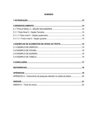 SUMÁRIO
1 INTRODUÇÃO .......................................................................................................13
2 DESENVOLVIMENTO ...........................................................................................14
2.1 TÍTULO NÍVEL 2 – SEÇÃO SECUNDÁRIA ........................................................14
2.1.1 Título Nível 3 – Seção Terciária .......................................................................14
2.1.1.1 Título nível 4 – Seção quaternária.................................................................14
2.1.1.1.1 Título nível 5 – Seção quinária ...................................................................14
3 EXEMPLOS DE ELEMENTOS DE APOIO AO TEXTO.........................................15
3.1 EXEMPLO DE GRÁFICO....................................................................................15
3.2 EXEMPLO DE FIGURA.......................................................................................15
3.3 EXEMPLO DE QUADRO ....................................................................................16
3.4 EXEMPLO DE TABELA ......................................................................................16
4 CONCLUSÃO ........................................................................................................17
REFERÊNCIAS.........................................................................................................18
APÊNDICES .............................................................................................................19
APÊNDICE A – Instrumento de pesquisa utilizado na coleta de dados ....................20
ANEXOS ...................................................................................................................21
ANEXO A – Título do anexo......................................................................................22
 