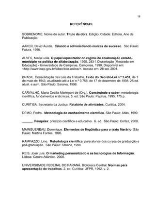 18
REFERÊNCIAS
SOBRENOME, Nome do autor. Título da obra. Edição. Cidade: Editora, Ano de
Publicação.
AAKER, David Austin. Criando e administrando marcas de sucesso. São Paulo:
Futura, 1996.
ALVES, Maria Leila. O papel equalizador do regime de colaboração estado-
município na política de alfabetização. 1990. 283 f. Dissertação (Mestrado em
Educação) - Universidade de Campinas, Campinas, 1990. Disponível em:
<http://www.inep.gov.br/cibec/bbe-online/>. Acesso em: 28 set. 2001.
BRASIL. Consolidação das Leis do Trabalho. Texto do Decreto-Lei n.º 5.452, de 1
de maio de 1943, atualizado até a Lei n.º 9.756, de 17 de dezembro de 1998. 25 ed.
atual. e aum. São Paulo: Saraiva, 1999.
CARVALHO, Maria Cecília Maringoni de (Org.). Construindo o saber: metodologia
cientifica, fundamentos e técnicas. 5. ed. São Paulo: Papirus, 1995. 175 p.
CURITIBA. Secretaria da Justiça. Relatório de atividades. Curitiba, 2004.
DEMO, Pedro. Metodologia do conhecimento científico. São Paulo: Atlas, 1999.
______. Pesquisa: princípio científico e educativo. 6. ed. São Paulo: Cortez, 2000.
MAINGUENEAU, Dominique. Elementos de lingüística para o texto literário. São
Paulo: Martins Fontes, 1996.
RAMPAZZO, Lino. Metodologia científica: para alunos dos cursos de graduação e
pós-graduação. São Paulo: Stiliano, 1998.
REIS, José Luís. O marketing personalizado e as tecnologias de Informação.
Lisboa: Centro Atlântico, 2000.
UNIVERSIDADE FEDERAL DO PARANÁ. Biblioteca Central. Normas para
apresentação de trabalhos. 2. ed. Curitiba: UFPR, 1992. v. 2.
 
