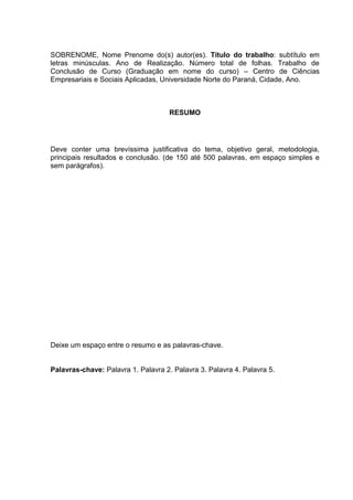 SOBRENOME, Nome Prenome do(s) autor(es). Título do trabalho: subtítulo em
letras minúsculas. Ano de Realização. Número total de folhas. Trabalho de
Conclusão de Curso (Graduação em nome do curso) – Centro de Ciências
Empresariais e Sociais Aplicadas, Universidade Norte do Paraná, Cidade, Ano.
RESUMO
Deve conter uma brevíssima justificativa do tema, objetivo geral, metodologia,
principais resultados e conclusão. (de 150 até 500 palavras, em espaço simples e
sem parágrafos).
Deixe um espaço entre o resumo e as palavras-chave.
Palavras-chave: Palavra 1. Palavra 2. Palavra 3. Palavra 4. Palavra 5.
 