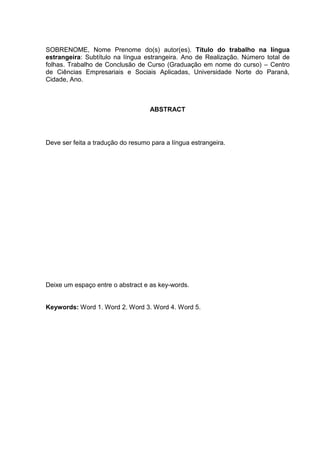 SOBRENOME, Nome Prenome do(s) autor(es). Título do trabalho na língua
estrangeira: Subtítulo na língua estrangeira. Ano de Realização. Número total de
folhas. Trabalho de Conclusão de Curso (Graduação em nome do curso) – Centro
de Ciências Empresariais e Sociais Aplicadas, Universidade Norte do Paraná,
Cidade, Ano.
ABSTRACT
Deve ser feita a tradução do resumo para a língua estrangeira.
Deixe um espaço entre o abstract e as key-words.
Keywords: Word 1. Word 2. Word 3. Word 4. Word 5.
 