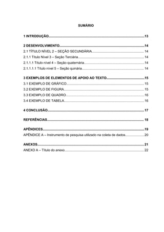 SUMÁRIO
1 INTRODUÇÃO....................................................................................................................13
2 DESENVOLVIMENTO.......................................................................................................14
2.1 TÍTULO NÍVEL 2 – SEÇÃO SECUNDÁRIA............................................................... 14
2.1.1 Título Nível 3 – Seção Terciária................................................................................14
2.1.1.1 Título nível 4 – Seção quaternária.........................................................................14
2.1.1.1.1 Título nível 5 – Seção quinária........................................................................... 14
3 EXEMPLOS DE ELEMENTOS DE APOIO AO TEXTO..............................................15
3.1 EXEMPLO DE GRÁFICO..............................................................................................15
3.2 EXEMPLO DE FIGURA................................................................................................. 15
3.3 EXEMPLO DE QUADRO...............................................................................................16
3.4 EXEMPLO DE TABELA.................................................................................................16
4 CONCLUSÃO.....................................................................................................................17
REFERÊNCIAS..................................................................................................................... 18
APÊNDICES...........................................................................................................................19
APÊNDICE A – Instrumento de pesquisa utilizado na coleta de dados.......................20
ANEXOS................................................................................................................................. 21
ANEXO A – Título do anexo................................................................................................ 22
 