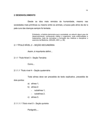 14
2 DESENVOLVIMENTO
Desde os idos mais remotos da humanidade, mesmo nas
sociedades mais primitivas ou mesmo entre os animais, a busca pelo alívio da dor e
pela cura das doenças sempre foi tentada.
Entretanto, a história demonstra que a sociedade, ao adquirir algum grau de
desenvolvimento, conhecendo melhor o organismo, suas enfermidades e
tratamentos, trata de normatizar a formação dos médicos e disciplinar o
exercício da Medicina. (SOUZA, 2001, p. 39).
2.1 TÍTULO NÍVEL 2 – SEÇÃO SECUNDÁRIA
Assim, é importante definir...
2.1.1 Título Nível 3 – Seção Terciária
Como...
2.1.1.1 Título nível 4 – Seção quaternária
Toda alínea deve ser precedida de texto explicativo, precedida de
dois pontos:
a) alínea 1;
b) alínea 2:
- subalínea 1;
- subalínea 2.
c) alínea 3.
2.1.1.1.1 Título nível 5 – Seção quinária
Parágrafo,...
 