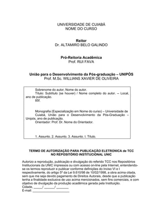 UNIVERSIDADE DE CUIABÁ
NOME DO CURSO
Reitor
Dr. ALTAMIRO BELO GALINDO
Pró-Reitoria Acadêmica
Prof. RUI FAVA
União para o Desenvolvimento da Pós-graduação – UNIPÓS
Prof. M.Sc. WILLIANS XAVIER DE OLIVEIRA
TERMO DE AUTORIZAÇÃO PARA PUBLICAÇÃO ELETRONICA de TCC
NO REPOSITÓRIO INSTITUCIONAL UNIC
Autorizo a reprodução, publicação e divulgação do referido TCC nos Repositórios
Institucionais da UNIC impressos ou com acesso on-line pela Internet, entendendo-
se os termos reproduzir e publicar conforme definições do Inciso VI e I
respectivamente, do artigo 5º da Lei 9.610/98 de 10/02/1998, a obra acima citada,
sem que me seja devido pagamento de Direitos Autorais, desde que a publicação
tenha a finalidade exclusiva de uso acima mencionados, sem fins comerciais, e com
objetivo de divulgação da produção acadêmica gerada pela Instituição.
Cidade, _____/ ______/ _______
E-mail: _____________________
Sobrenome do autor, Nome do autor.
Título: Subtítulo (se houver) / Nome completo do autor. -- Local,
ano de publicação.
85f.
Monografia (Especialização em Nome do curso) – Universidade de
Cuiabá, União para o Desenvolvimento da Pós-Graduação –
Unipós, ano de publicação.
Orientador: Prof. Dr. Nome do Orientador.
1. Assunto. 2. Assunto. 3. Assunto. I. Título.
 