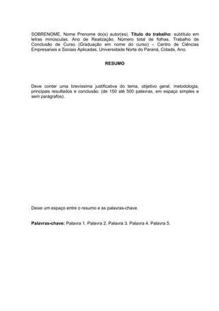 SOBRENOME, Nome Prenome do(s) autor(es). Título do trabalho: subtítulo em
letras minúsculas. Ano de Realização. Número total de folhas. Trabalho de
Conclusão de Curso (Graduação em nome do curso) – Centro de Ciências
Empresariais e Sociais Aplicadas, Universidade Norte do Paraná, Cidade, Ano.
RESUMO
Deve conter uma brevíssima justificativa do tema, objetivo geral, metodologia,
principais resultados e conclusão. (de 150 até 500 palavras, em espaço simples e
sem parágrafos).
Deixe um espaço entre o resumo e as palavras-chave.
Palavras-chave: Palavra 1. Palavra 2. Palavra 3. Palavra 4. Palavra 5.
 