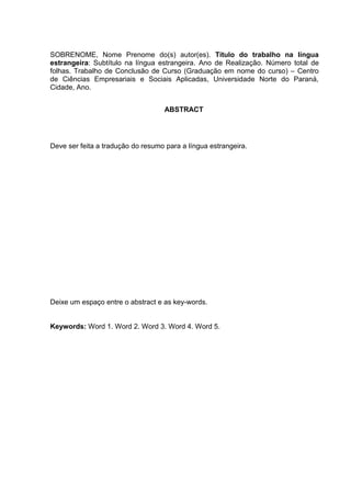 SOBRENOME, Nome Prenome do(s) autor(es). Título do trabalho na língua
estrangeira: Subtítulo na língua estrangeira. Ano de Realização. Número total de
folhas. Trabalho de Conclusão de Curso (Graduação em nome do curso) – Centro
de Ciências Empresariais e Sociais Aplicadas, Universidade Norte do Paraná,
Cidade, Ano.
ABSTRACT
Deve ser feita a tradução do resumo para a língua estrangeira.
Deixe um espaço entre o abstract e as key-words.
Keywords: Word 1. Word 2. Word 3. Word 4. Word 5.
 