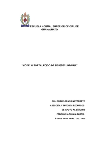 ESCUELA NORMAL SUPERIOR OFICIAL DE
            GUANAJUATO




“MODELO FORTALECIDO DE TELESECUNDARIA”




                    SOL CARMELÍ PANO NAVARRETE

                   ASESORÍA Y TUTORÍA: RECURSOS

                            DE APOYO AL ESTUDIO

                        PEDRO CHAGOYÁN GARCÍA

                       LUNES 30 DE ABRIL DEL 2012
 