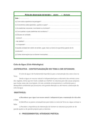 Ciclo da Água (Ciclo Hidrológico)

JUSTIFICATIVA - CONTEXTUALIZAÇÃO DO TEMA A SER ESTUDADO:

           O ciclo da água é de fundamental importância para a manutenção dos seres vivos na
Terra.
         Sendo a água um recurso natural e indispensável para a vida tanto dos animais como
dos vegetais, temos que ter muito cuidado ao interferir na natureza para não causar prejuízos
que muitas vezes são incorrigíveis. Um ato cometido erroneamente é o suficiente para o
desequilíbrio ambiental que provocaria uma grande alteração ou até mesmo a destruição do
ciclo da água.
.
OBJETIVO(S):

           a) Reconhecer que a água é um recurso natural e indispensável para a manutenção da vida sobre
a Terra.
           b) Identificar as graves consequências para todos os seres da Terra se a água começar a
faltar.
       c) Perceber a importância da intervenção do homem na natureza que pode ser de
grande ajuda ou de grande prejuízo para a natureza.


           4 - PROCEDIMENTOS/ ATIVIDADE PRÁTICA:
 
