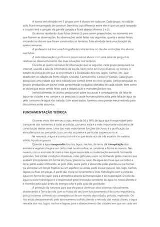 A turma será dividida em 5 grupos com 6 alunos em cada um. Cada grupo, na sala de
aula, ficará encarregado de construir 2terrários cuja diferença entre eles é que um será tampado
e o outro terá o gargalo da garrafa cortado e ficará aberto (Anexos 1 e 2).
         Os alunos receberão duas fichas (Anexo 3) para serem preenchidas, no momento em
que fizerem as observações. As observações serão feitas nas segundas, quarta e sextas-feiras,
iniciando no dia em que foram construídos os terrários. Esta atividade terá uma duração de
quatro semanas.
         A professora irá tirar uma fotografia de cada terrário no dia das anotações dos alunos
nas fichas.
         A cada observação a professora provocará os alunos com uma série de perguntas
relativas ao desenvolvimento das duas situações nos terrários.
         Durante as quatro semanas de observação que se seguirão, cada grupo pesquisará na
internet, usando a sala de informática da escola, bem como em livros diversos, os nomes, o
estado de poluição em que se encontram e a localização dos rios, lagos, riachos, etc., que
abastecem as cidades de Porto Alegre, Gravataí, Cachoeirinha, Canoas e Viamão. Cada grupo
pesquisará uma cidade que será indicada por sorteio entre os cinco grupos. Destas pesquisas os
grupos produzirão um painel onde apresentarão os dados coletados de cada cidade, bem como
as ações que estão sendo feitas para a despoluição e manutenção dos rios.
         Individualmente, os alunos pesquisarão sobre as causas e conseqüências da falta de
água nas cidades e no campo e, os prejuízos à saúde humana provocados pela falta de água ou
pelo consumo de água não tratada. Com estes dados, faremos uma grande mesa redonda para
discutirmos estes assuntos.


FUNDAMENTAÇÃO TEÓRICA

          Os seres vivos têm em seu corpo, entre de 50 a 90% de água que é responsável pelo
transporte dos nutrientes à todas as células, portanto, esta é a mais importante substância de
constituição destes seres. Uma das mais importantes funções da chuva, é a purificação da
atmosféra pois ao precipitar, traz com ela, as poeira e partículas suspensas no ar.
         Na natureza, a água é a única substância que existe nos de três estados da matéria:
sólido, líquido e gasoso.
          Quando a água evaporada dos rios, lagos, riachos, da terra, da transpiração dos
animais e vegetais chega a um certo nível na atmosfera, se condensa a forma as nuvens. Nas
nuvens, com o acúmulo de mais e mais água evaporada, a condensação aumenta, formando
gotículas. Sob certas condições climáticas, estas gotículas unem-se formando gotas maiores que
acabam precipitando em forma de chuva, granizo ou neve. Da água da chuva que cai sobre a
terra, parte acaba infiltrando-se pelo chão, outra parte é absorvida pelas plantas ou vai formar
ou alimentar um lençol freático ou um aqüífero ou ainda, pode escoar para os rios, lago, riachos,
lagoas ou ficar em poças. A partir daí, inicia-se novamente o ciclo hidrológico com a volta da
água em forma de vapor para a atmosfera através da transpiração e da evaporação. O ciclo da
água ou ciclo hidrológico é o responsável pela renovação constante da água no nosso planeta e
é mantido pela ação direta da energia solar e pela ação da gravidade.
          A proteção da natureza para que ela possa continuar seus sistemas naturalmente,
abastecendo a Terra de vida com os frutos do seu bom funcionamento é de suma importância,
pois já estamos sofrendo as conseqüências de um mundo descuidado, poluído, explorado. Os
rios estão desaparecendo pelo assoreamento sofrido devido a retirada das matas ciliares, a água
retirada dos rios, lagos, riachos e lagoas para o abastecimento das cidades tem que ser cada vez
 