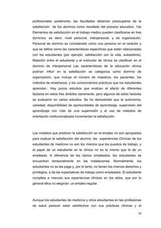 profesionales posteriores, las facultades deberían preocuparse de la
satisfacción de los alumnos como resultado del proceso educativo. 1os
Elementos de satisfacción en el trabajo medico pueden clasificarse en tres
dominios: es decir, nivel personal, interpersonal, y de organización.
Personal de dominio es considerado como una persona en el carácter y
que se define como las características específicas que están relacionadas
con los estudiantes (por ejemplo, satisfacción con la vida, autoestima).
Relación entre el estudiante y el instructor de clínica se clasifican en el
dominio de interpersonal Las características de la educación clínica
podrían influir en la satisfacción se categoriza como dominio de
organización, que incluye el número de maestros, los pacientes, los
métodos de enseñanza, y los conocimientos prácticos que los estudiantes
aprendan.. Hay pocos estudios que evalúan el efecto de diferentes
factores en estos tres ámbitos claramente, pero algunos de estos factores
se evaluaron en varios estudios. Se ha demostrado que la autonomía,
variedad, disponibilidad de oportunidades de aprendizaje, supervisión del
aprendizaje con más de una supervisión y el uso de métodos de
orientación institucionalizada incrementan la satisfacción.




Los modelos que predicen la satisfacción en el empleo no son apropiados
para evaluar la satisfacción del alumno. las experiencias Clínicas de los
estudiantes de medicina no son los mismos que los puestos de trabajo, y
el papel de un estudiante en la clínica no es la misma que la de un
empleado. A diferencia de los típicos empleados, los estudiantes se
encuentran temporalmente en las instalaciones. Normalmente, los
estudiantes no se les paga y, por lo tanto, no tienen los mismos derechos y
privilegios, o de las expectativas de trabajo como empleados. El estudiante
completa a menudo sus experiencias clínicas en los sitios, que por lo
general ellos no elegirían un empleo regular.




Aunque los estudiantes de medicina y otros estudiantes en las profesiones
de salud parecen estar satisfechos con sus prácticas clínicas y el

                                                                        10
 