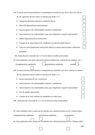 3.1. Si usted estuviera parcialmente o completamente satisfecho, por favor valore los efectos

    de los siguientes factores sobre su satisfacción desde 1 a 7

   •   Apropiada atmósfera educativa (ambiente físico)

   •   Duración apropiada del entrenamiento

   •   Aproximación a las enfermedades comunes y epidémicas.

   •   Aproximación a las enfermedades raras cuyo diagnostico requiere especialidad

   •   Buena experiencia de los instructores

   •   Tamaño de la clase (número de estudiantes en cada actividad clínica)

   •   Tener un curso planificado (incluyendo objetivos, tareas educacionales, referencias

       definidas)

 3.2. Insatisfacción valorando de 1 a 7 en los factores arriba mencionados.

4- Cuan satisfecho esta con la educación teórica (conferencias, reporte de las mañanas, etc.)

  Completamente satisfecho                 parcialmente satisfecho            insatisfecho


4.1. Si usted estuviera parcialmente o completamente satisfecho, por favor valores los efectos

    de los siguientes factores sobre su satisfacción desde 1 a 5

   •   buena experiencia de los instructores

   •   Aproximación a las enfermedades comunes y epidémicas.

   •   Aproximación a las enfermedades raras cuyo diagnostico requiere especialidad

   •   Uso de equipo educacional

   •   Tamaño de la clase (número de estudiantes en cada clase)

4.2. Insatisfacción valorando de 1 a 5 en los factores arriba mencionados.




5- Cuan satisfecho estuvo usted con los métodos de evaluación teórica en los 2 últimos años?

Completamente satisfecho          parcialmente satisfecho            insatisfecho


6- Cuan satisfecho estuvo usted con los métodos de evaluación practica en los 2 últimos años?

                                                                                             100
 