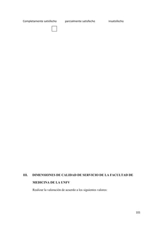 Completamente satisfecho        parcialmente satisfecho              insatisfecho




III.   DIMENSIONES DE CALIDAD DE SERVICIO DE LA FACULTAD DE

       MEDICINA DE LA UNFV

       Realizar la valoración de acuerdo a los siguientes valores:




                                                                                    101
 