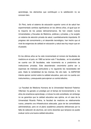 aprendizaje, los elementos que contribuyen a la satisfacción no se
conocen bien.




En Perú, tanto el sistema de educación superior como el de salud han
experimentado cambios significativos en los últimos años, al igual que en
la mayoría de los países latinoamericanos. Se han creado nuevas
Universidades y Escuelas de Medicina, públicas y privadas, y ha surgido
un sistema de atención privada de salud, cuantitativamente importante. El
progreso del conocimiento y el desarrollo tecnológico, han hecho que el
nivel de exigencias de calidad en educación y salud sea hoy mayor que en
el pasado.




En los últimos años se ha visto incrementado el número de facultades de
medicina en el país, en 1980 se tenían solo 7 facultades, en la actualidad
se cuenta con 28 facultades, este incremento es a predominio de
instituciones privadas. Este desordenado crecimiento podría ser a
expensas de intereses particulares y no siguiendo las necesidades del
país. Dado la rentabilidad de las mismas. De otro lado         la ASPEFAM
intenta ejercer control sobre la calidad educativa, pero aún no cuenta con
instrumentos y presupuesto para ejercer un control efectivo.




La Facultad de Medicina Humana de la Universidad Nacional Federico
Villarreal, ha ganado un prestigio por el tiempo de funcionamiento y los
años de enseñanza aprendizaje, e incluso ha sido acreditada; sin embargo
no se garantiza que la calidad educativa sea optima, en el caso de la
Universidad Ricardo Palma, la facultad de medicina es relativamente
nueva, presenta una infraestructura adecuada, goza de las comodidades
administrativas; pero en el plano académico presenta deficiencias por la
falta de selección de alumnos, así como docentes que tampoco se puede
evaluar como una buena calidad educativa.



                                                                       11
 
