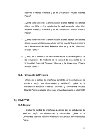 Nacional Federico Villarreal y de la Universidad Privada Ricardo
          Palma?


          ¿Como es la calidad de la enseñanza en el área teórica y en el área
          clínica percibida por los estudiantes de medicina en la Universidad
          Nacional Federico Villarreal y en la Universidad Privada Ricardo
          Palma?


          ¿Como es la calidad de la enseñanza en el área teórica y en el área
          clínica, según satisfacción percibida por los estudiantes de medicina
          de la Universidad Nacional Federico Villarreal y de la Universidad
          Ricardo Palma?


          ¿Como es la influencia de las características socio demográfico de
          los estudiantes de medicina en la calidad de enseñanza de la
          Universidad Nacional Federico Villarreal y la Universidad Privada
          Ricardo Palma?



   1.2.3. Formulación del Problema

           ¿Como es la calidad de enseñanza percibida por los estudiantes de
          medicina según sus dimensiones y satisfacción global en la
          Universidad Nacional Federico Villarreal y Universidad Privada
          Ricardo Palma, evaluada a través de encuestas durante el año 2008?




1.3. OBJETIVOS

   1.3.1. General

            Evaluar la calidad de enseñanza percibida por los estudiantes de
        medicina; según sus dimensiones y satisfacción           global en la
        Universidad Nacional Federico Villarreal y Universidad Privada Ricardo
        Palma.



                                                                            13
 