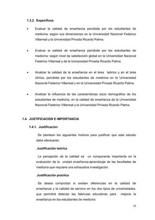 1.3.2. Específicos

  •       Evaluar la calidad de enseñanza percibida por los estudiantes de
          medicina; según sus dimensiones en la Universidad Nacional Federico
          Villarreal y la Universidad Privada Ricardo Palma.


  •       Evaluar la calidad de enseñanza percibida por los estudiantes de
          medicina; según nivel de satisfacción global en la Universidad Nacional
          Federico Villarreal y de la Universidad Privada Ricardo Palma.


  •       Analizar la calidad de la enseñanza en el área teórica y en el área
          clínica, percibida por los estudiantes de medicina en la Universidad
          Nacional Federico Villarreal y en la Universidad Privada Ricardo Palma.


  •       Analizar la influencia de las características socio demográfico de los
          estudiantes de medicina, en la calidad de enseñanza de la Universidad
          Nacional Federico Villarreal y la Universidad Privada Ricardo Palma.



1.4. JUSTIFICACION E IMPORTANCIA

      1.4.1. Justificación

            Se plantean los siguientes motivos para justificar que este estudio
           deba efectuarse:

           Justificación teórica

            La percepción de la calidad es      un componente importante en la
           evaluación de la unidad enseñanza-aprendizaje de las facultades de
           medicina que requiere una exhaustiva investigación.

           Justificación practica

            Se desea comprobar si existen diferencias en la calidad de
           enseñanza y la calidad de servicio en los dos tipos de universidades,
           que permitirá detectar las falencias educativas para        mejorar la
           enseñanza en los estudiantes de medicina
                                                                                 14
 