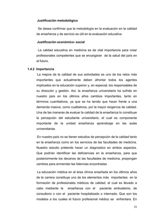 Justificación metodológica

      Se desea confirmar que la metodología en la evaluación en la calidad
     de enseñanza y de servicio es útil en la evaluación educativa

      Justificación económico- social

      La calidad educativa en medicina es de vital importancia para crear
     profesionales competentes que se encargaran de la salud del país en
     el futuro.

1.4.2 Importancia
      La mejora de la calidad de sus actividades es uno de los retos más
     importantes que actualmente deben afrontar todos los agentes
     implicados en la educación superior y, en especial, los responsables de
     su dirección y gestión. Así, la enseñanza universitaria ha sufrido en
     nuestro país en los últimos años cambios importantes, tanto en
     términos cuantitativos, ya que se ha tenido que hacer frente a una
     demanda masiva, como cualitativos, por la mayor exigencia de calidad.
     Una de las maneras de evaluar la calidad de la enseñanza lo constituye
     la percepción del estudiante universitario, el cual es componente
     importante de la unidad enseñanza aprendizaje en las aulas
     universitarias

      En nuestro país no se tienen estudios de percepción de la calidad tanto
     en la enseñanza como en los servicios de las facultades de medicina.
     Nuestro estudio pretende hacer un diagnostico en ambos aspectos.
     Que podrían identificar las deficiencias en la enseñanza, para que
     posteriormente los decanos de las facultades de medicina, propongan
     cambios para enmendar las falencias encontradas

      La educación médica en el área clínica enseñada en los últimos años
     de la carrera constituye uno de los elementos más importantes en la
     formación de profesionales médicos de calidad, el cual es llevado a
     cabo mediante la      enseñanza con el       paciente ambulatorio, de
     consultorio o con el paciente hospitalizado o internado. Que son los
     modelos a los cuales el futuro profesional médico se enfrentara. En

                                                                          15
 