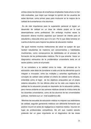 ambas áreas las técnicas de enseñanza empleadas hasta ahora no han
sido evaluadas, que mejor que recoger la opinión de los usuarios de
estas técnicas, como primer paso para involucrar en la mejora de la
calidad de la enseñanza a los alumnos.

 Es de vital importancia para la superación personal el lograr un
desarrollo de calidad en un área de interés propio en la cual
desempeñarse como profesional. Sin embargo muchas veces la
educación abarca muchos aspectos que carecen de interés para el
estudiante y descuida otros que sí lo son. Por lo que debe tomarse en
cuenta al alumno para mejorar los planes de educación medica

De igual manera muchas instituciones de salud se quejan de que
reciben estudiantes de medicina con conocimientos y habilidades
insuficientes, como consecuencia de debilidades en el proceso de
formación de los profesionales médicos. Por lo que amerita hacer un
diagnostico exhaustivo de la problemática universitaria tanto en el
sector público, como en el privado

Si se considera a la calidad como la meta          del proceso en la
educación, este debe de considerar a cada uno de los elementos que lo
integran e innovador, entre los múltiples y variantes significados al
concepto de calidad cabe señalar el criterio de calidad como eficacia,
entendida como el logro    de los objetivos propuestos por el propio
sistema educativo. En los últimos años se ha visto una mejora de la
calidad de la educación privada en desmedro de la educación pública,
pero menos evidente en las carreras médicas donde la mística tanto de
los docentes universitarios, como de los alumnos de las universidades
públicas mantiene aun un nivel académico alto

Mientras las escuelas de educación médica no mejoren sus estándares
de calidad, seguirán generando médicos con deficiente formación que
podrían incurrir en actos de negligencia e impericia medica incurran en
lugar de profesionales competitivos. De ahí que nuestro estudio
pretende dar un paso importante en el diagnostico de las áreas



                                                                    16
 