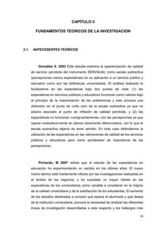 CAPÍTULO II

          FUNDAMENTOS TEORICOS DE LA INVESTIGACION



2.1.    ANTECEDENTES TEÓRICOS




            González X. 2003 Este estudia examina la operativización de calidad
       de servicio percibida del instrumento SERVQUAL como escala sustractiva
       (percepciones menos expectativas) en su aplicación a un servicio público y
       educativo como son las bibliotecas universitarias. El análisis realizado lo
       focalizamos en las expectativas bajo dos puntos de vista: (1) las
       expectativas en servicios públicos y educativos funcionan como valores bajo
       el principio de la maximización de las preferencias y esto provoca una
       distorsión en el punto de corte cero de la escala sustractiva ya que no
       estaría asociado al punto de inflexión de calidad percibida, y (2) las
       expectativas no funcionan «congruentemente» con las percepciones ya que
       operan evaluativa-mente en planos claramente diferenciados, con lo que la
       escala sustractiva dejaría de tener sentido. En todo caso defendemos la
       utilización de las expectativas en las valoraciones de calidad de los servicios
       públicos y educativos pero como ponderador de importancia de las
       percepciones.




            Pichardo, M 2007 refiere que el estudio de las expectativas en
       educación ha experimentando un cambio en los últimos años. El nuevo
       marco teórico está fuertemente influido por las investigaciones realizadas en
       el ámbito de los negocios, y ha suscitado un mayor interés en las
       expectativas de los universitarios como variable a considerar en la mejora
       de la calidad universitaria y de la satisfacción de los estudiantes. El aumento
       de los estudios destinados a conocer qué espera el alumnado y qué desea
       de la institución universitaria, provoca la necesidad de analizar las diferentes
       líneas de investigación desarrolladas a este respecto y los hallazgos más

                                                                                    18
 