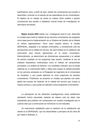 significativos; para, a partir de aquí, extraer las conclusiones que ayuden a
desarrollar y avanzar en el estudio de las expectativas de los universitarios.
El objetivo de su trabajo se centra en realizar dicho análisis y aportar
conclusiones que ayuden a establecer nuevas líneas de investigación en
este tópico de estudio.




     Mejías Acosta 2005 realiza una investigación para lo cual desarrolla
un modelo para medir la calidad de los servicios universitarios de postgrado
como base para la implementación de un Sistema de Gestión de la Calidad
en dichas organizaciones. Tiene como soporte teórico, el modelo
SERVQUAL, adaptado a la realidad universitaria, y considerando sólo las
percepciones de la calidad de servicio. Se hace énfasis en la validación del
instrumento   para    futuras   aplicaciones   en   el   sector   universitario.
Adicionalmente, se determinaro las dimensiones subyacentes a la calidad
de servicio prestado en los programas bajo estudio, mediante el uso de
métodos estadísticos multivariados como el método de componentes
principales y el análisis de factores. Los resultados indicaron que la escala
obtenida es un instrumento fiable y válido para evaluar la calidad percibida
en los servicios prestados en el Postgrado de Ingeniería de la Universidad
de Carabobo, y que puede aplicarse en otros programas de estudios
universitarios. Finalmente, se presenta un modelo que plantea una visión
global del proceso de medición de la calidad del servicio que incluye la
mejora continua, y que puede ser aplicado a otros programas universitarios.




     La descripción de las diferentes investigaciones sobre satisfacción
estudiantil, fueron resumidas, tratando de obtener solo los datos más
importantes que pudieran ser comparados con nuestra investigación por lo
cual las citas que a continuación se mencionan no son textuales.

     Un instrumento establecido para la medición de la satisfacción del
cliente es el SERVQUAL: que fue desarrollado a principios de los años 80
por Valirie A Zeithalm, A.


                                                                             19
 