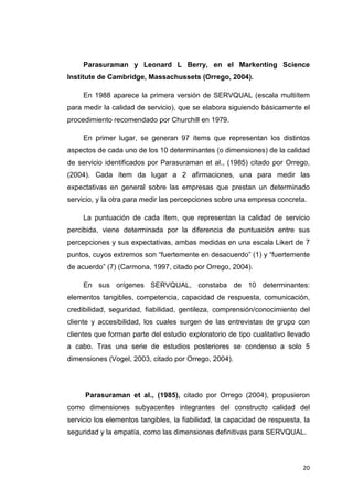 Parasuraman y Leonard L Berry, en el Markenting Science
Institute de Cambridge, Massachussets (Orrego, 2004).

     En 1988 aparece la primera versión de SERVQUAL (escala multiítem
para medir la calidad de servicio), que se elabora siguiendo básicamente el
procedimiento recomendado por Churchill en 1979.

     En primer lugar, se generan 97 ítems que representan los distintos
aspectos de cada uno de los 10 determinantes (o dimensiones) de la calidad
de servicio identificados por Parasuraman et al., (1985) citado por Orrego,
(2004). Cada ítem da lugar a 2 afirmaciones, una para medir las
expectativas en general sobre las empresas que prestan un determinado
servicio, y la otra para medir las percepciones sobre una empresa concreta.

     La puntuación de cada ítem, que representan la calidad de servicio
percibida, viene determinada por la diferencia de puntuación entre sus
percepciones y sus expectativas, ambas medidas en una escala Likert de 7
puntos, cuyos extremos son “fuertemente en desacuerdo” (1) y “fuertemente
de acuerdo” (7) (Carmona, 1997, citado por Orrego, 2004).

     En sus orígenes SERVQUAL, constaba de 10 determinantes:
elementos tangibles, competencia, capacidad de respuesta, comunicación,
credibilidad, seguridad, fiabilidad, gentileza, comprensión/conocimiento del
cliente y accesibilidad, los cuales surgen de las entrevistas de grupo con
clientes que forman parte del estudio exploratorio de tipo cualitativo llevado
a cabo. Tras una serie de estudios posteriores se condenso a solo 5
dimensiones (Vogel, 2003, citado por Orrego, 2004).




     Parasuraman et al., (1985), citado por Orrego (2004), propusieron
como dimensiones subyacentes integrantes del constructo calidad del
servicio los elementos tangibles, la fiabilidad, la capacidad de respuesta, la
seguridad y la empatía, como las dimensiones definitivas para SERVQUAL.



                                                                           20
 