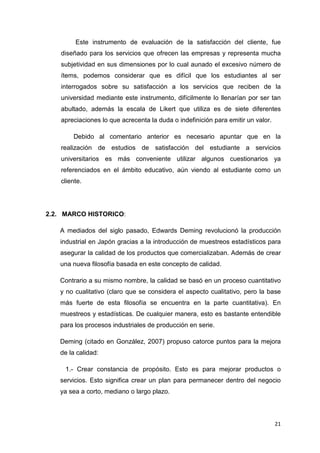 Este instrumento de evaluación de la satisfacción del cliente, fue
    diseñado para los servicios que ofrecen las empresas y representa mucha
    subjetividad en sus dimensiones por lo cual aunado el excesivo número de
    ítems, podemos considerar que es difícil que los estudiantes al ser
    interrogados sobre su satisfacción a los servicios que reciben de la
    universidad mediante este instrumento, difícilmente lo llenarían por ser tan
    abultado, además la escala de Likert que utiliza es de siete diferentes
    apreciaciones lo que acrecenta la duda o indefinición para emitir un valor.

        Debido al comentario anterior es necesario apuntar que en la
    realización de estudios de satisfacción del estudiante a servicios
    universitarios es más conveniente utilizar algunos cuestionarios ya
    referenciados en el ámbito educativo, aún viendo al estudiante como un
    cliente.




2.2. MARCO HISTORICO:

   A mediados del siglo pasado, Edwards Deming revolucionó la producción
   industrial en Japón gracias a la introducción de muestreos estadísticos para
   asegurar la calidad de los productos que comercializaban. Además de crear
   una nueva filosofía basada en este concepto de calidad.

   Contrario a su mismo nombre, la calidad se basó en un proceso cuantitativo
   y no cualitativo (claro que se considera el aspecto cualitativo, pero la base
   más fuerte de esta filosofía se encuentra en la parte cuantitativa). En
   muestreos y estadísticas. De cualquier manera, esto es bastante entendible
   para los procesos industriales de producción en serie.

   Deming (citado en González, 2007) propuso catorce puntos para la mejora
   de la calidad:

     1.- Crear constancia de propósito. Esto es para mejorar productos o
   servicios. Esto significa crear un plan para permanecer dentro del negocio
   ya sea a corto, mediano o largo plazo.



                                                                                  21
 