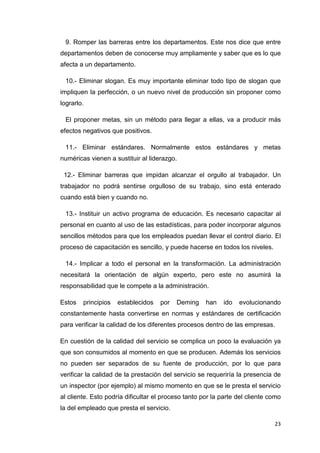 9. Romper las barreras entre los departamentos. Este nos dice que entre
departamentos deben de conocerse muy ampliamente y saber que es lo que
afecta a un departamento.

  10.- Eliminar slogan. Es muy importante eliminar todo tipo de slogan que
impliquen la perfección, o un nuevo nivel de producción sin proponer como
lograrlo.

  El proponer metas, sin un método para llegar a ellas, va a producir más
efectos negativos que positivos.

  11.- Eliminar estándares. Normalmente estos estándares y metas
numéricas vienen a sustituir al liderazgo.

 12.- Eliminar barreras que impidan alcanzar el orgullo al trabajador. Un
trabajador no podrá sentirse orgulloso de su trabajo, sino está enterado
cuando está bien y cuando no.

  13.- Instituir un activo programa de educación. Es necesario capacitar al
personal en cuanto al uso de las estadísticas, para poder incorporar algunos
sencillos métodos para que los empleados puedan llevar el control diario. El
proceso de capacitación es sencillo, y puede hacerse en todos los niveles.

  14.- Implicar a todo el personal en la transformación. La administración
necesitará la orientación de algún experto, pero este no asumirá la
responsabilidad que le compete a la administración.

Estos   principios   establecidos   por   Deming     han    ido   evolucionando
constantemente hasta convertirse en normas y estándares de certificación
para verificar la calidad de los diferentes procesos dentro de las empresas.

En cuestión de la calidad del servicio se complica un poco la evaluación ya
que son consumidos al momento en que se producen. Además los servicios
no pueden ser separados de su fuente de producción, por lo que para
verificar la calidad de la prestación del servicio se requeriría la presencia de
un inspector (por ejemplo) al mismo momento en que se le presta el servicio
al cliente. Esto podría dificultar el proceso tanto por la parte del cliente como
la del empleado que presta el servicio.

                                                                              23
 