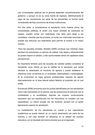 Las universidades públicas por lo general dependen económicamente del
gobierno, y aunque no es su única fuente de ingresos, definitivamente el
pago de las inscripciones por parte de los estudiantes no forman parte
considerable del flujo económico de dichas instituciones.

Por otra parte, si consideramos al estudiante como materia prima, las
universidades públicas, al recibir una mayor cantidad de solicitudes de
ingreso, pueden contar con estándares más altos para elegir a los
candidatos, mientras que las privadas, al contar con matrículas reducidas es
posible que reduzcan sus estándares para permitir el acceso a un mayor
número.

Para las escuelas privadas, Mostafa (2006) concluye que mientras mejor
perciban los estudiantes un servicio de calidad, más rápida y eficientemente
se puede mejorar la calidad, y más oportunidades tienen de capitalizar estas
percepciones.

Es importante también para las escuelas de carácter público considerar al
estudiante como cliente ya que la calidad de la educación que reciba
afectará su desempeño al momento de egresar y puede establecer la
diferencia entre convertirse en un empleado, desempleado o subempleado.
Si la universidad no logra generar profesionistas capaces de ejercer
adecuadamente en el área laboral estará fallando al propósito por el cual
existe.

Emmanuel (2006) encuentra que los puntos identificados por los estudiantes
como más importantes en el servicio que les proporciona el instructor son la
confiabilidad y la sensibilidad. Además las mujeres continuamente
reportaron que sus experiencias con los instructores no cumplen con sus
expectativas. Lo mismo sucede con los hombres, aunque con un grado
ligeramente superior de aprobación.

La insatisfacción de los estudiantes en cuanto a sus expectativas
académicas se puede traducir en un menor desempeño por parte de los
mismos, y con esto también un descenso en la calidad del proceso
educativo y en el resultado del mismo proceso que es el egresado.


                                                                         25
 