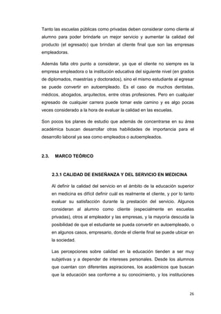 Tanto las escuelas públicas como privadas deben considerar como cliente al
alumno para poder brindarle un mejor servicio y aumentar la calidad del
producto (el egresado) que brindan al cliente final que son las empresas
empleadoras.

Además falta otro punto a considerar, ya que el cliente no siempre es la
empresa empleadora o la institución educativa del siguiente nivel (en grados
de diplomados, maestrías y doctorados), sino el mismo estudiante al egresar
se puede convertir en autoempleado. Es el caso de muchos dentistas,
médicos, abogados, arquitectos, entre otras profesiones. Pero en cualquier
egresado de cualquier carrera puede tomar este camino y es algo pocas
veces considerado a la hora de evaluar la calidad en las escuelas.

Son pocos los planes de estudio que además de concentrarse en su área
académica buscan desarrollar otras habilidades de importancia para el
desarrollo laboral ya sea como empleados o autoempleados.



2.3.    MARCO TEÓRICO



       2.3.1 CALIDAD DE ENSEÑANZA Y DEL SERVICIO EN MEDICINA

       Al definir la calidad del servicio en el ámbito de la educación superior
       en medicina es difícil definir cuál es realmente el cliente, y por lo tanto
       evaluar su satisfacción durante la prestación del servicio. Algunos
       consideran al alumno como cliente (especialmente en escuelas
       privadas), otros al empleador y las empresas, y la mayoría descuida la
       posibilidad de que el estudiante se pueda convertir en autoempleado, o
       en algunos casos, empresario, donde el cliente final se puede ubicar en
       la sociedad.

       Las percepciones sobre calidad en la educación tienden a ser muy
       subjetivas y a depender de intereses personales. Desde los alumnos
       que cuentan con diferentes aspiraciones, los académicos que buscan
       que la educación sea conforme a su conocimiento, y los instituciones



                                                                               26
 