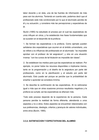 labor docente y en ésta, una de las fuentes de información de más
peso son los alumnos. Teniendo en cuenta esto, podemos decir que el
profesorado está más condicionado por lo que el alumnado percibe de
él y su actuación, y considera más las percepciones y expectativas de
él.

Burón (1995) ha estudiado el proceso por el cual las expectativas de
unos influyen en otros, y ha establecido tres fases fundamentales que
se suceden en el desarrollo de la profecía:

1. Se forman las expectativas o la profecía. Como ejemplo pueden
señalarse dos expectativas que ocurren en el ámbito universitario, una
se refiere a la influencia del profesorado en el alumnado: “es imposible
aprobar con el profesor de tal asignatura”; y otra en una situación
inversa: “con los cursos de tal titulación es imposible dar clases”.

2. Se establecen los medios para que las expectativas se realicen. Por
ejemplo, no poner todos los recursos disponibles o implicarse menos,
tanto en la programación y el diseño de la asignatura por parte del
profesorado, como en la planificación y el estudio por parte del
alumnado. Esto puede ser porque se percibe que la probabilidad de
enseñar o aprender se considera mínima.

3. Se describe la confirmación de las expectativas. Al no esforzarse
igual o más que en otras ocasiones provoca resultados negativos y la
profecía se cumple; así las expectativas se afianzan más.

Todo este proceso depende de la experiencia de la persona. Cada
persona percibe la realidad de forma diferente, atendiendo a unos
aspectos y no a otros. Estos aspectos se encuentran relacionados con
sus preferencias, ideología, criterios y jerarquía de valores individuales,
entre otros (Burón, 1995).




2.3.2. SATISFACCION Y EXPECTATIVAS DEL ALUMNO



                                                                        29
 