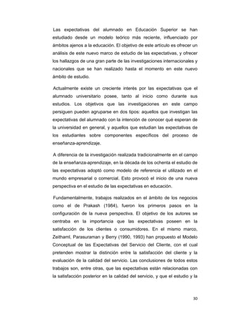 Las expectativas del alumnado en Educación Superior se han
estudiado desde un modelo teórico más reciente, influenciado por
ámbitos ajenos a la educación. El objetivo de este artículo es ofrecer un
análisis de este nuevo marco de estudio de las expectativas, y ofrecer
los hallazgos de una gran parte de las investigaciones internacionales y
nacionales que se han realizado hasta el momento en este nuevo
ámbito de estudio.

Actualmente existe un creciente interés por las expectativas que el
alumnado universitario posee, tanto al inicio como durante sus
estudios. Los objetivos que las investigaciones en este campo
persiguen pueden agruparse en dos tipos: aquellos que investigan las
expectativas del alumnado con la intención de conocer qué esperan de
la universidad en general, y aquellos que estudian las expectativas de
los estudiantes sobre componentes específicos del proceso de
enseñanza-aprendizaje.

A diferencia de la investigación realizada tradicionalmente en el campo
de la enseñanza-aprendizaje, en la década de los ochenta el estudio de
las expectativas adoptó como modelo de referencia el utilizado en el
mundo empresarial o comercial. Esto provocó el inicio de una nueva
perspectiva en el estudio de las expectativas en educación.

Fundamentalmente, trabajos realizados en el ámbito de los negocios
como el de Prakash (1984), fueron los primeros pasos en la
configuración de la nueva perspectiva. El objetivo de los autores se
centraba en la importancia que las expectativas poseen en la
satisfacción de los clientes o consumidores. En el mismo marco,
Zeithaml, Parasuraman y Berry (1990, 1993) han propuesto el Modelo
Conceptual de las Expectativas del Servicio del Cliente, con el cual
pretenden mostrar la distinción entre la satisfacción del cliente y la
evaluación de la calidad del servicio. Las conclusiones de todos estos
trabajos son, entre otras, que las expectativas están relacionadas con
la satisfacción posterior en la calidad del servicio, y que el estudio y la



                                                                        30
 
