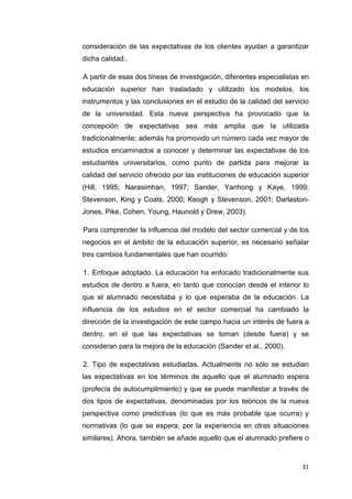 consideración de las expectativas de los clientes ayudan a garantizar
dicha calidad..

A partir de esas dos líneas de investigación, diferentes especialistas en
educación superior han trasladado y utilizado los modelos, los
instrumentos y las conclusiones en el estudio de la calidad del servicio
de la universidad. Esta nueva perspectiva ha provocado que la
concepción de expectativas sea más amplia que la utilizada
tradicionalmente; además ha promovido un número cada vez mayor de
estudios encaminados a conocer y determinar las expectativas de los
estudiantes universitarios, como punto de partida para mejorar la
calidad del servicio ofrecido por las instituciones de educación superior
(Hill, 1995; Narasimhan, 1997; Sander, Yanhong y Kaye, 1999;
Stevenson, King y Coats, 2000; Keogh y Stevenson, 2001; Darlaston-
Jones, Pike, Cohen, Young, Haunold y Drew, 2003).

Para comprender la influencia del modelo del sector comercial y de los
negocios en el ámbito de la educación superior, es necesario señalar
tres cambios fundamentales que han ocurrido:

1. Enfoque adoptado. La educación ha enfocado tradicionalmente sus
estudios de dentro a fuera, en tanto que conocían desde el interior lo
que el alumnado necesitaba y lo que esperaba de la educación. La
influencia de los estudios en el sector comercial ha cambiado la
dirección de la investigación de este campo hacia un interés de fuera a
dentro, en el que las expectativas se toman (desde fuera) y se
consideran para la mejora de la educación (Sander et al., 2000).

2. Tipo de expectativas estudiadas. Actualmente no sólo se estudian
las expectativas en los términos de aquello que el alumnado espera
(profecía de autocumplimiento) y que se puede manifestar a través de
dos tipos de expectativas, denominadas por los teóricos de la nueva
perspectiva como predictivas (lo que es más probable que ocurra) y
normativas (lo que se espera, por la experiencia en otras situaciones
similares). Ahora, también se añade aquello que el alumnado prefiere o



                                                                      31
 