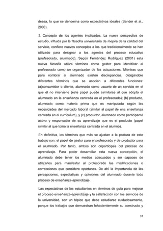 desea, lo que se denomina como expectativas ideales (Sander et al.,
2000).

3. Concepto de los agentes implicados. La nueva perspectiva de
estudio, influida por la filosofía universitaria de mejora de la calidad del
servicio, confiere nuevos conceptos a los que tradicionalmente se han
utilizado para designar a los agentes del proceso educativo
(profesorado, alumnado). Según Fernández Rodríguez (2001) esta
nueva filosofía utiliza términos como gestor para identificar al
profesorado como un organizador de las actuaciones. Mientras que
para     nombrar   al   alumnado    existen    discrepancias,    otorgándole
diferentes   términos    que   se    asocian    a   diferentes    funciones:
(a)consumidor o cliente, alumnado como usuario de un servicio en el
que él no interviene (este papel puede asimilarse al que adopta el
alumnado en la enseñanza centrada en el profesorado); (b) producto,
alumnado como materia prima que es manipulada según las
necesidades del mercado laboral (similar al papel de una enseñanza
centrada en el currículum), y (c) productor, alumnado como participante
activo y responsable de su aprendizaje que es el producto (papel
similar al que toma la enseñanza centrada en el alumno).

En definitiva, los términos que más se ajustan a la postura de este
trabajo son: el papel de gestor para el profesorado y de productor para
el alumnado. Por tanto, ambos son copartícipes del proceso de
aprendizaje. Para poder desarrollar esta nueva concepción, el
alumnado debe tener los medios adecuados y ser capaces de
utilizarlos para manifestar al profesorado las modificaciones o
correcciones que considere oportunas. De ahí la importancia de las
percepciones, expectativas y opiniones del alumnado durante todo
proceso de enseñanza-aprendizaje.

Las expectativas de los estudiantes en términos de guía para mejorar
el proceso enseñanza-aprendizaje y la satisfacción con los servicios de
la universidad, son un tópico que debe estudiarse cuidadosamente,
porque los trabajos que demuestran fehacientemente su constructo y


                                                                          32
 
