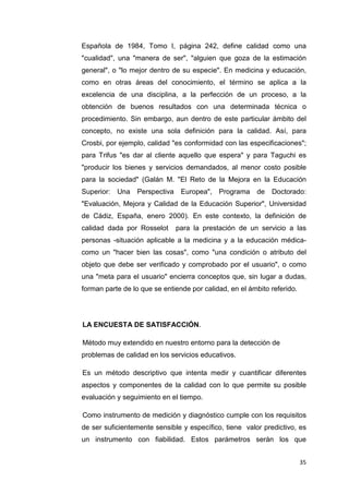 Española de 1984, Tomo I, página 242, define calidad como una
"cualidad", una "manera de ser", "alguien que goza de la estimación
general", o "lo mejor dentro de su especie". En medicina y educación,
como en otras áreas del conocimiento, el término se aplica a la
excelencia de una disciplina, a la perfección de un proceso, a la
obtención de buenos resultados con una determinada técnica o
procedimiento. Sin embargo, aun dentro de este particular ámbito del
concepto, no existe una sola definición para la calidad. Así, para
Crosbi, por ejemplo, calidad "es conformidad con las especificaciones";
para Trifus "es dar al cliente aquello que espera" y para Taguchi es
"producir los bienes y servicios demandados, al menor costo posible
para la sociedad" (Galán M. "El Reto de la Mejora en la Educación
Superior:   Una   Perspectiva    Europea", Programa     de   Doctorado:
"Evaluación, Mejora y Calidad de la Educación Superior", Universidad
de Cádiz, España, enero 2000). En este contexto, la definición de
calidad dada por Rosselot       para la prestación de un servicio a las
personas -situación aplicable a la medicina y a la educación médica-
como un "hacer bien las cosas", como "una condición o atributo del
objeto que debe ser verificado y comprobado por el usuario", o como
una "meta para el usuario" encierra conceptos que, sin lugar a dudas,
forman parte de lo que se entiende por calidad, en el ámbito referido.




LA ENCUESTA DE SATISFACCIÓN.

Método muy extendido en nuestro entorno para la detección de
problemas de calidad en los servicios educativos.

Es un método descriptivo que intenta medir y cuantificar diferentes
aspectos y componentes de la calidad con lo que permite su posible
evaluación y seguimiento en el tiempo.

Como instrumento de medición y diagnóstico cumple con los requisitos
de ser suficientemente sensible y específico, tiene valor predictivo, es
un instrumento con fiabilidad. Estos parámetros serán los que


                                                                         35
 