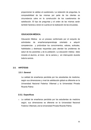proporcionen la validez al cuestionario. La redacción de preguntas, la
           compresibilidad de las mismas por parte de los clientes es
           circunstancia calve en la construcción de los cuestionarios de
           satisfacción. El tipo de preguntas y el orden de las mismas serán
           también factores a tener en cuenta en la realización de las encuestas.




           EDUCACION MÉDICA.

           Educación Médica       es un proceso conformado por el conjunto de
           actividades    de     enseñanza/aprendizaje    orientado   a     adquirir
           competencias       y profundizar los conocimientos, valores, actitudes,
           habilidades y destrezas requeridas para atender los problemas de
           salud de los pacientes y de la población. La educación médica debe
           iniciarla el alumno, al inicio de la carrera y sin interrupción durante
           toda la carrera.




2.5.   HIPÓTESIS

       2.5.1. General

           La calidad de enseñanza percibida por los estudiantes de medicina;
           según sus dimensiones y nivel de satisfacción global es diferente en la
           Universidad Nacional Federico Villarreal y la Universidad Privada
           Ricardo Palma



       2.5.2. Específicos

       •   La calidad de enseñanza percibida por los estudiantes de medicina
           según; sus dimensiones es diferente en la Universidad Nacional
           Federico Villarreal y de la Universidad Privada Ricardo Palma.




                                                                                 36
 