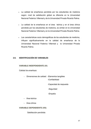 •     La calidad de enseñanza percibida por los estudiantes de medicina
             según; nivel de satisfacción global es diferente en la Universidad
             Nacional Federico Villarreal y de la Universidad Privada Ricardo Palma.


       •     La calidad de la enseñanza en el área teórica y en el área clínica
             percibida por los estudiantes de medicina, es similar en la Universidad
             Nacional Federico Villarreal y en la Universidad Privada Ricardo Palma.


       •     Las características socio demográficas de los estudiantes de medicina,
             influyen significativamente en la calidad de enseñanza de la
             Universidad Nacional Federico Villarreal y         la Universidad Privada
             Ricardo Palma.




2.6.       IDENTIFICACIÓN DE VARIABLES



           VARIABLE INDEPENDIENTE (VI)

           Calidad de enseñaza:


                -   Dimensiones de calidad: -Elementos tangibles
                                               -Confiabilidad

                                               -Capacidad de respuesta

                                               -Seguridad

                                               -Empatía

                -   Área teórica

                -   Área clínica

           VARIABLE DEPENDIENTE (VD)

                     Satisfacción percibida:



                                                                                    37
 