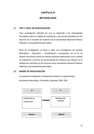 CAPÍTULO III

                               METODOLOGÍA



3.1.   TIPO Y NIVEL DE INVESTIGACIÓN

       Tipo: investigación aplicada por que se respondió a los interrogantes
       formulados sobre la calidad de enseñanza y de servicio percibida por los
       alumnos de la facultad de medicina de la Universidad Nacional Federico
       Villarreal y Universidad Ricardo Palma.


       Nivel de Investigación: se llevo a cabo una investigación de carácter
       Descriptivo – Explicativo – Correlacional y comparativo con el fin de
       obtener información sobre los diversos factores relacionados con la calidad
       de enseñanza y servicio de las facultades de medicina que influyen en la
       satisfacción percibida por los alumnos de la Universidad Nacional Federico
       Villarreal y Universidad Ricardo Palma.

3.2.   DISEÑO DE INVESTIGACIÓN

       La presente investigación corresponde al diseño no experimental y

       transversal (Hernández, Fernández y Bautista. 2001:189).




                     X                                 Y



            Calidad de la                        Satisfacción
            enseñanza                             recibida




                  Causa                              Efecto




                                                                               40
 