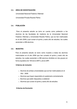 3.3.   ÁREA DE INVESTIGACIÓN

       Universidad Nacional Federico Villarreal

       Universidad Privada Ricardo Palma




3.4.   POBLACIÓN


        Para el presente estudio se tomo en cuenta como población a los
       alumnos de las facultades de medicina de la Universidad Nacional
       Federico Villarreal y Universidad Ricardo Palma, que se han matriculado
       en el año 2008 y que cursen el quinto y sexto año de estudios, los cuales
       ascienden a 296 alumnos.



3.5.   MUESTRA

       Para el presente estudio se tomo como muestra a todos los alumnos
       matriculados en el año 2008 que han cursado el quinto y sexto año de
       estudios, los cuales ascienden a 296 alumnos divididos en dos grupos en
       forma equitativa de 148 de la UNFV y de la URP.

       Criterios de inclusión


          o Alumnos de ambas universidades que se han matriculados en el
             Año 2008
          o Alumnos que hayan respondido el cuestionario correctamente
          o Alumnos que estén dispuestos a colaborar
          o Alumnos que cursen el quinto y sexto año de estudios



       Criterios de Exclusión




                                                                             41
 